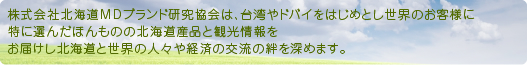 株式会社北海道MDブランド研究協会は、台湾やドバイをはじめとし世界のお客様に特に選んだほんものの北海道産品と観光情報をお届けし北海道と世界の人々や経済の交流の絆を深めます。